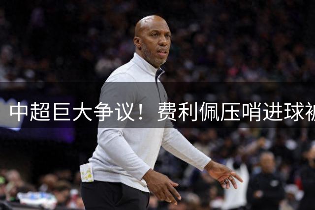 中超巨大争议！费利佩压哨进球被吹，王子铭干扰门将，蓉城全队暴怒